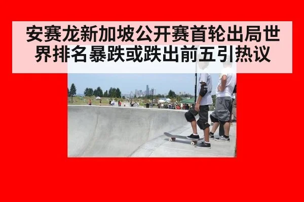 安赛龙新加坡公开赛首轮出局世界排名暴跌或跌出前五引热议