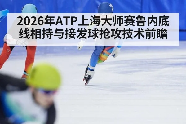 2026年ATP上海大师赛鲁内底线相持与接发球抢攻技术前瞻